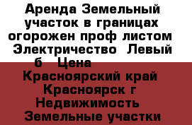Аренда.Земельный участок в границах огорожен проф листом. Электричество. Левый б › Цена ­ 120 000 - Красноярский край, Красноярск г. Недвижимость » Земельные участки аренда   
